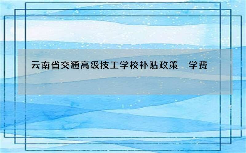 云南省交通高级技工学校补贴政策 学费